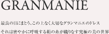 GRANMANIE最良の日にまとう、この上なく大切なグランマニエのドレスそれは密やかに呼吸する絹の糸が織りなす究極の美の世界